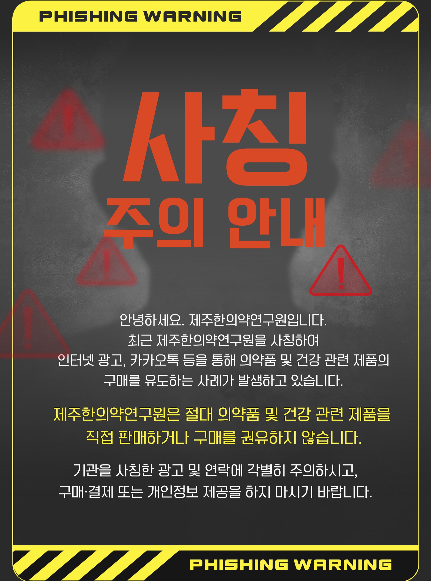 🚨 제주한의약연구원 사칭에 주의하세요!
최근 제주한의약연구원을 사칭하여
인터넷 광고, 카카오톡 등을 통해 의약품 및 건강 관련 제품의 구매를 유도하는 사례가 확인되고 있습니다.
제주한의약연구원은 의약품 및 건강 관련 제품을 직접 판매하거나 구매를 권유하지 않습니다.
기관의 명칭이나 로고를 사용한 광고, 카카오톡·문자 등을 통해 구매 또는 결제를 요구하는 경우 각별히 주의해 주세요.
의심스러운 광고나 연락을 받으신 경우
❌ 구매·결제하지 마세요
❌ 개인정보를 제공하지 마세요
❌ 출처가 불분명한 링크에 접속하지 마세요
제주한의약연구원을 사칭한 허위 광고 및 판매 행위로 인한 피해가 발생하지 않도록 주의해 주시기 바랍니다.
#제주한의약연구원 #사칭주의 #피싱주의 #보이스피싱주의 #허위광고주의 #피해예방